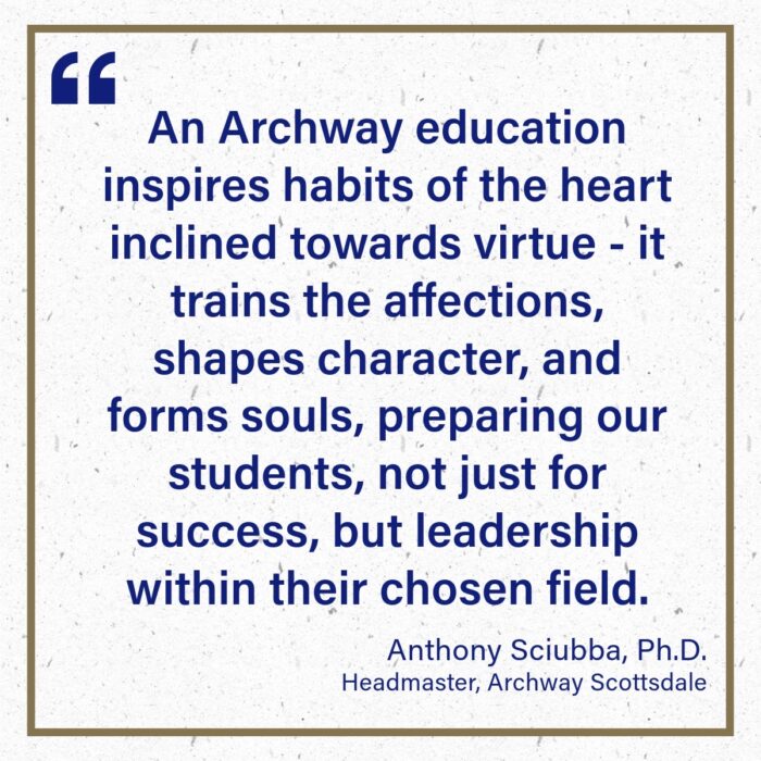 Quote from Anthony Sciubba - "An Archway education inspires habits of the heart inclined towards virtue - it trains the affections, shapes character, and forms souls, preparing our students, not just for success, but leadership within their chosen field."